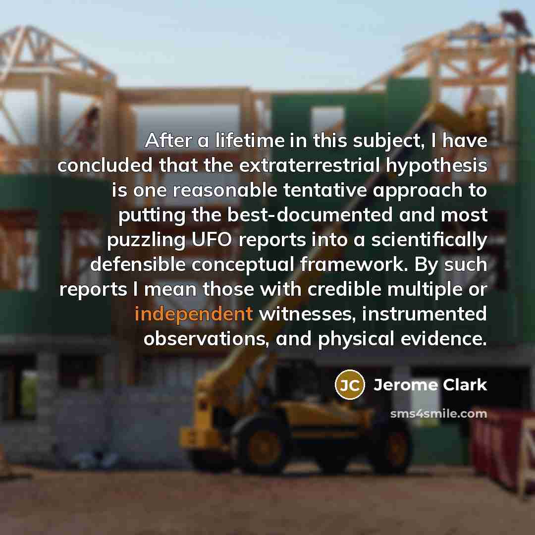 “After a lifetime in this subject, I have concluded that the extraterrestrial hypothesis is one reasonable tentative approach to putting the best-documented and most puzzling UFO reports into a scientifically defensible conceptual framework. By such reports I mean those with credible multiple or…” quote by Jerome Clark