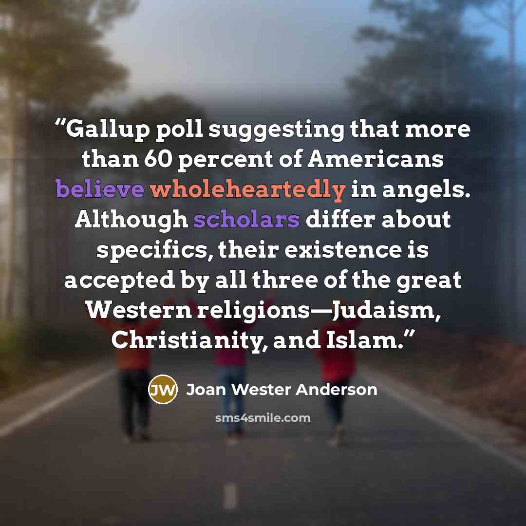“Gallup poll suggesting that more than 60 percent of Americans believe wholeheartedly in angels. Although scholars differ about specifics, their existence is accepted by all three of the great Western religions—Judaism, Christianity, and Islam.” quote by Joan Wester Anderson