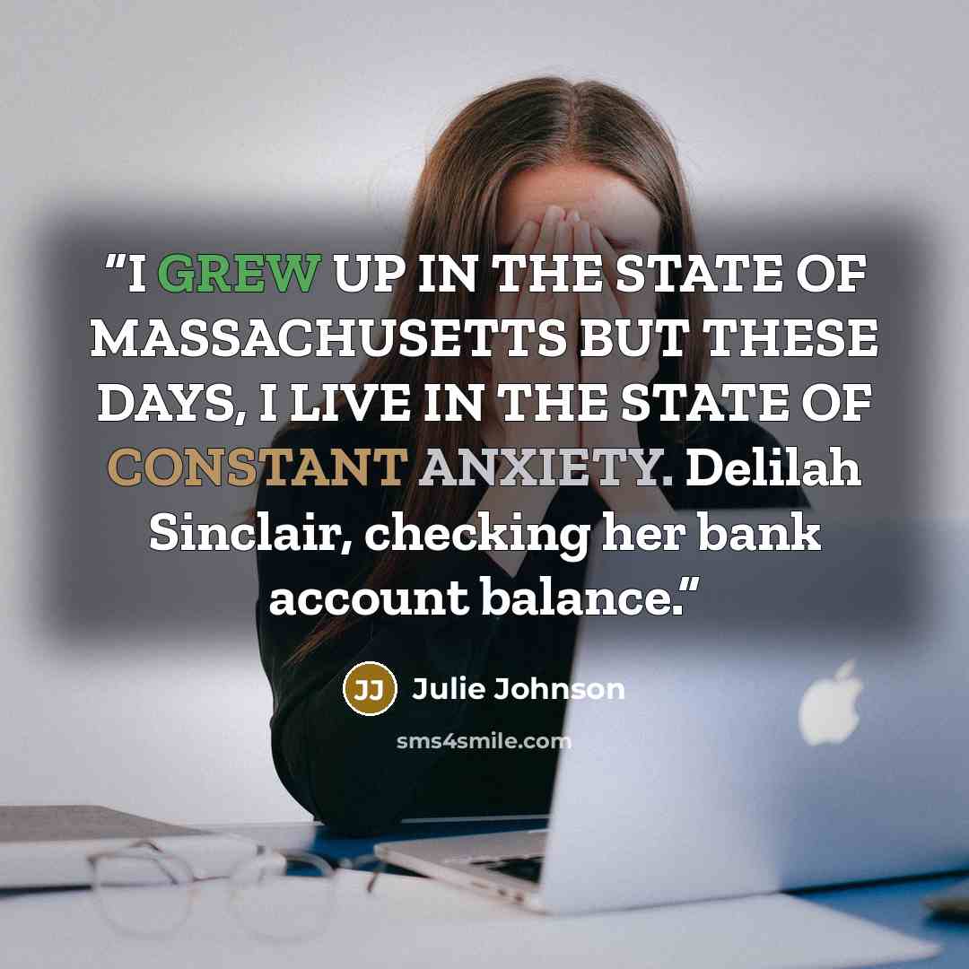 “I GREW UP IN THE STATE OF MASSACHUSETTS BUT THESE DAYS, I LIVE IN THE STATE OF CONSTANT ANXIETY. Delilah Sinclair, checking her bank account balance.” quote by Julie Johnson