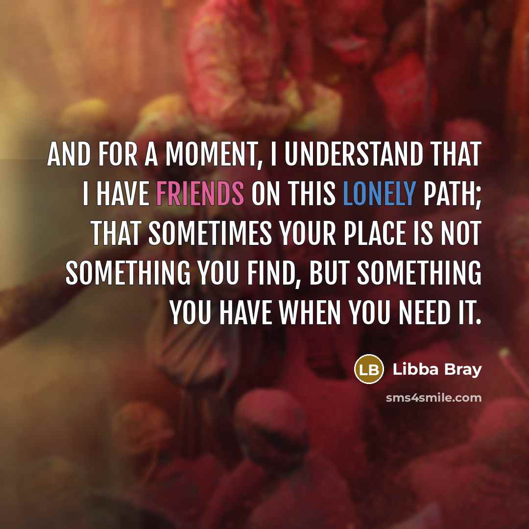 “And for a moment, I understand that I have friends on this lonely path; that sometimes your place is not something you find, but something you have when you need it.” quote by Libba Bray