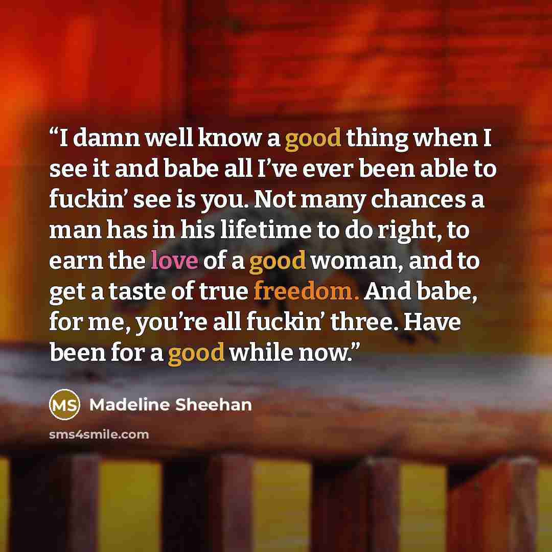 “I damn well know a good thing when I see it and babe all I’ve ever been able to fuckin’ see is you. Not many chances a man has in his lifetime to do right, to earn the love of a good woman, and to get a taste of true freedom. And babe, for me, you’re all fuckin’ three. Have been for a good while…” quote by Madeline Sheehan