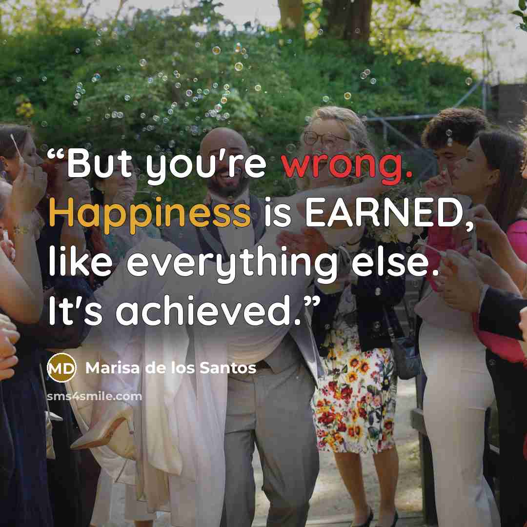 “But you're wrong. Happiness is EARNED, like everything else. It's achieved.” quote by Marisa de los Santos