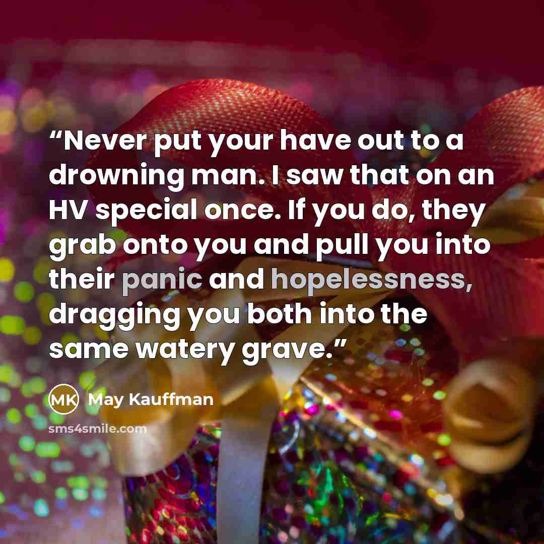 “Never put your have out to a drowning man. I saw that on an HV special once. If you do, they grab onto you and pull you into their panic and hopelessness, dragging you both into the same watery grave.” quote by May Kauffman