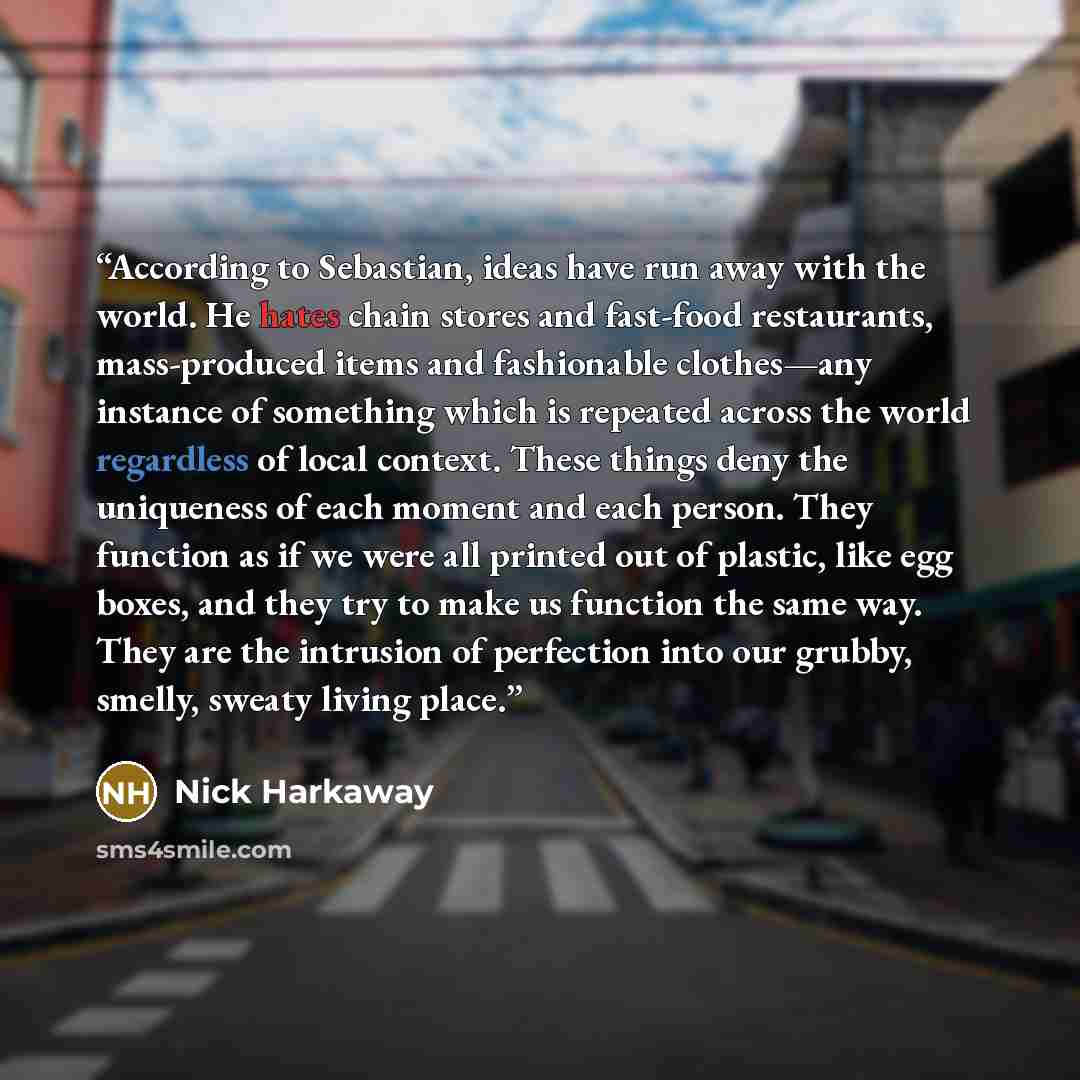 “According to Sebastian, ideas have run away with the world. He hates chain stores and fast-food restaurants, mass-produced items and fashionable clothes—any instance of something which is repeated across the world regardless of local context. These things deny the uniqueness of each moment and…” quote by Nick Harkaway