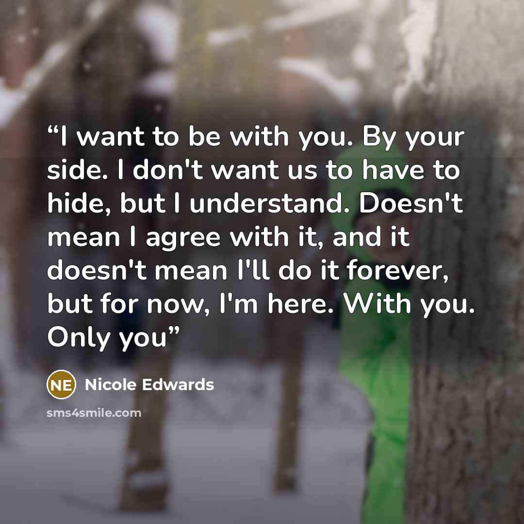 “I want to be with you. By your side. I don't want us to have to hide, but I understand. Doesn't mean I agree with it, and it doesn't mean I'll do it forever, but for now, I'm here. With you. Only you” quote by Nicole Edwards