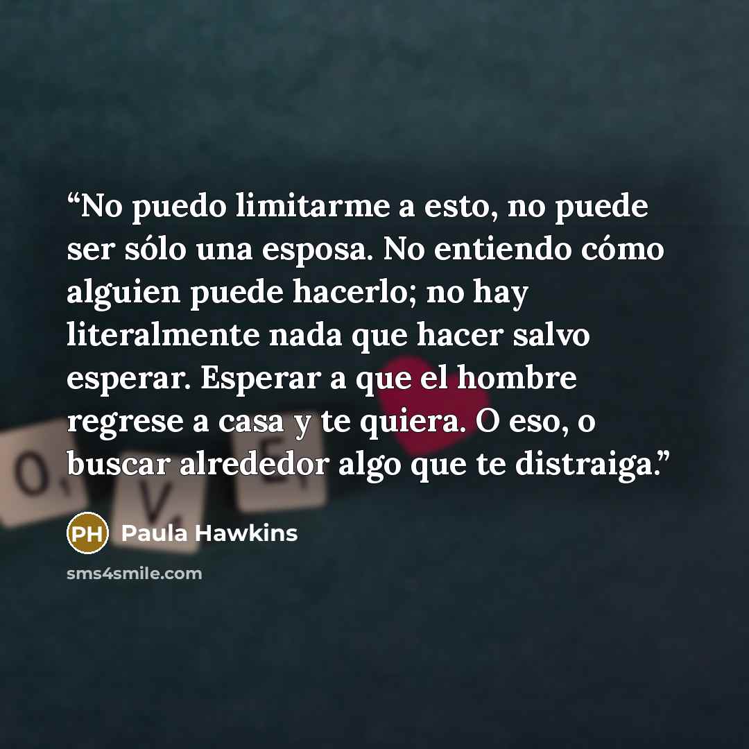 “No puedo limitarme a esto, no puede ser sólo una esposa. No entiendo cómo alguien puede hacerlo; no hay literalmente nada que hacer salvo esperar. Esperar a que el hombre regrese a casa y te quiera. O eso, o buscar alrededor algo que te distraiga.” quote by Paula Hawkins
