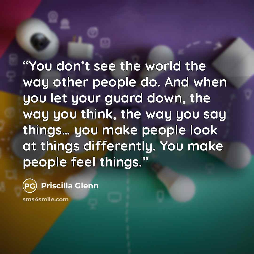 “You don’t see the world the way other people do. And when you let your guard down, the way you think, the way you say things… you make people look at things differently. You make people feel things.” quote by Priscilla Glenn