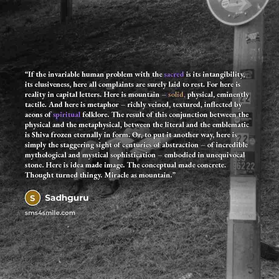 “If the invariable human problem with the sacred is its intangibility, its elusiveness, here all complaints are surely laid to rest. For here is reality in capital letters. Here is mountain – solid, physical, eminently tactile. And here is metaphor – richly veined, textured, inflected by aeons of…” quote by Sadhguru