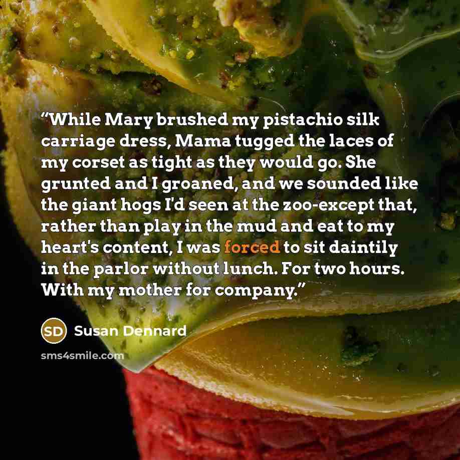 “While Mary brushed my pistachio silk carriage dress, Mama tugged the laces of my corset as tight as they would go. She grunted and I groaned, and we sounded like the giant hogs I'd seen at the zoo-except that, rather than play in the mud and eat to my heart's content, I was forced to sit daintily…” quote by Susan Dennard