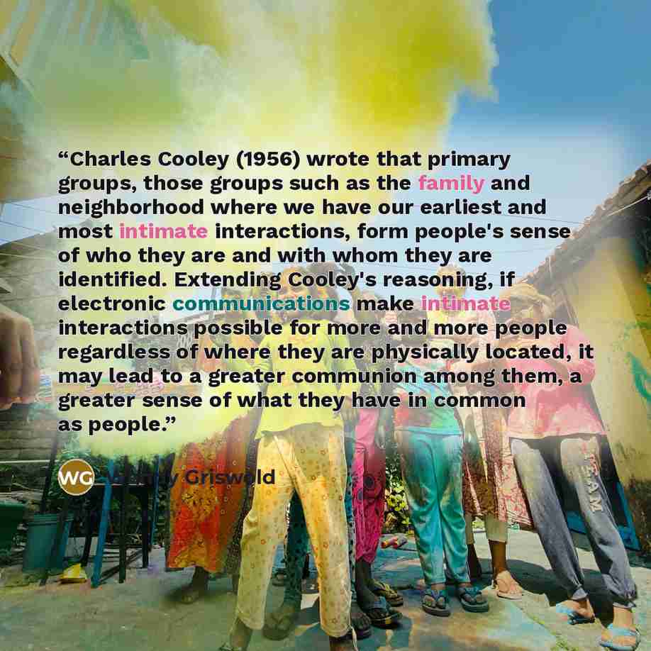 “Charles Cooley (1956) wrote that primary groups, those groups such as the family and neighborhood where we have our earliest and most intimate interactions, form people's sense of who they are and with whom they are identified. Extending Cooley's reasoning, if electronic communications make…” quote by Wendy Griswold