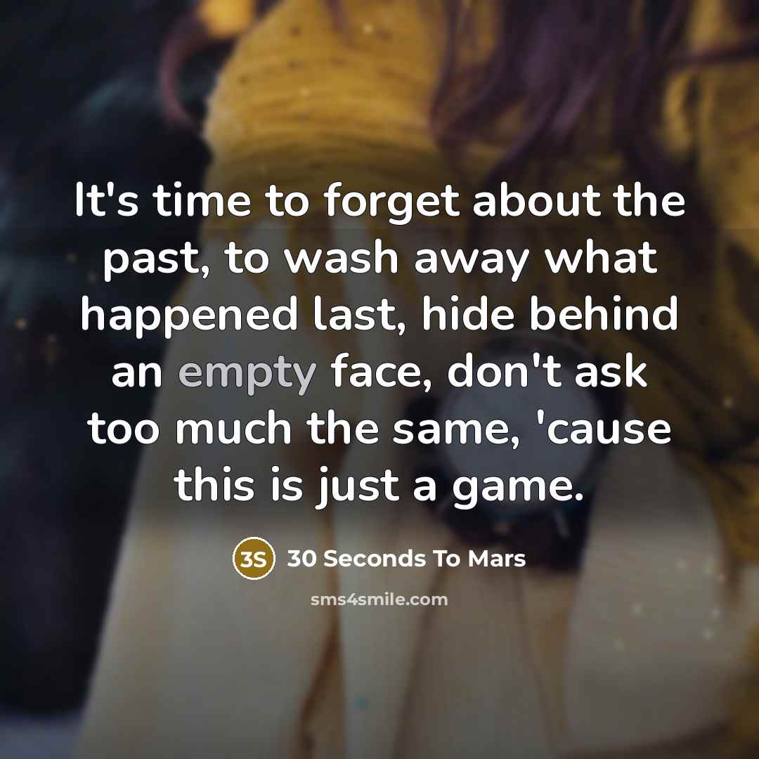 “It's time to forget about the past, to wash away what happened last, hide behind an empty face, don't ask too much the same, 'cause this is just a game.” quote by 30 Seconds To Mars