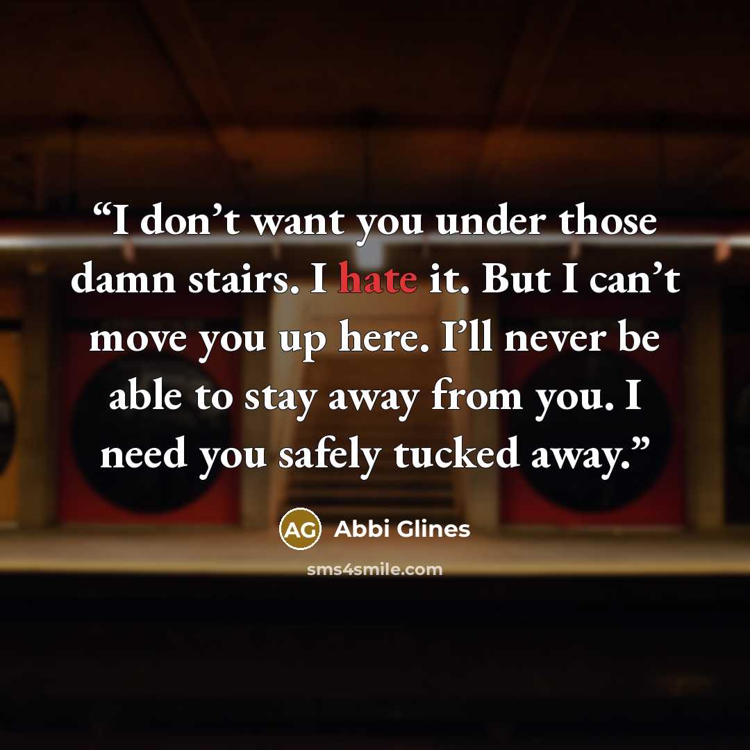 “I don’t want you under those damn stairs. I hate it. But I can’t move you up here. I’ll never be able to stay away from you. I need you safely tucked away.” quote by Abbi Glines