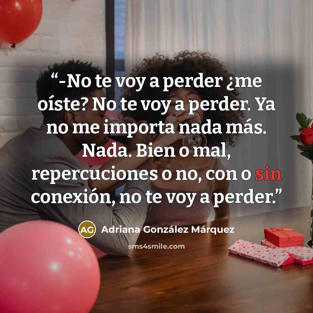 “-No te voy a perder ¿me oíste? No te voy a perder. Ya no me importa nada más. Nada. Bien o mal, repercuciones o no, con o sin conexión, no te voy a perder.” quote by Adriana González Márquez