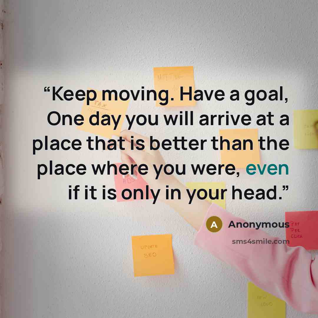 “Keep moving. Have a goal, One day you will arrive at a place that is better than the place where you were, even if it is only in your head.” quote by Anonymous