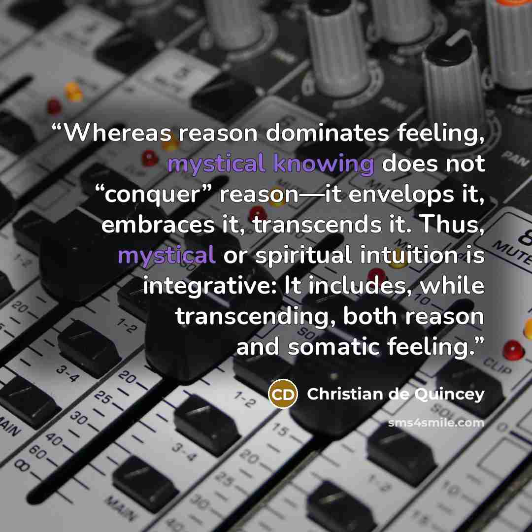“Whereas reason dominates feeling, mystical knowing does not “conquer” reason—it envelops it, embraces it, transcends it. Thus, mystical or spiritual intuition is integrative: It includes, while transcending, both reason and somatic feeling.” quote by Christian de Quincey