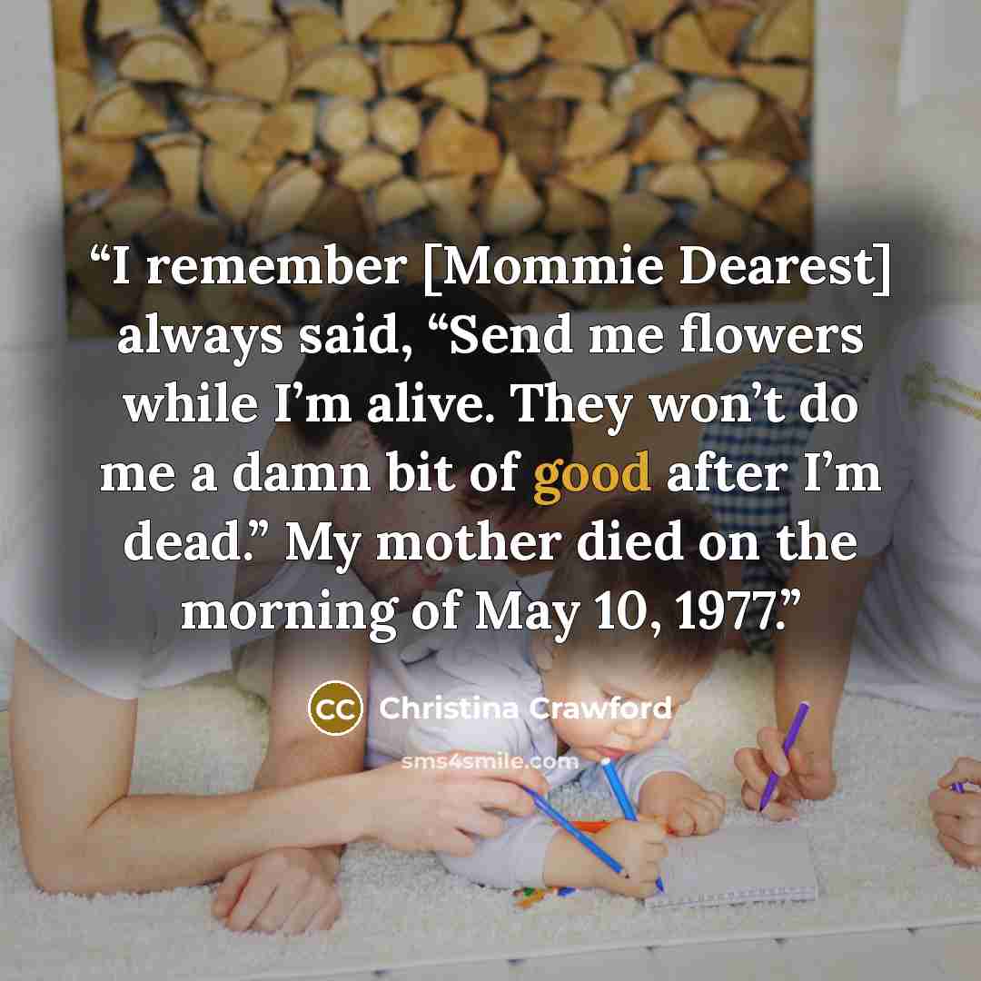 “I remember [Mommie Dearest] always said, “Send me flowers while I’m alive. They won’t do me a damn bit of good after I’m dead.” My mother died on the morning of May 10, 1977.” quote by Christina Crawford