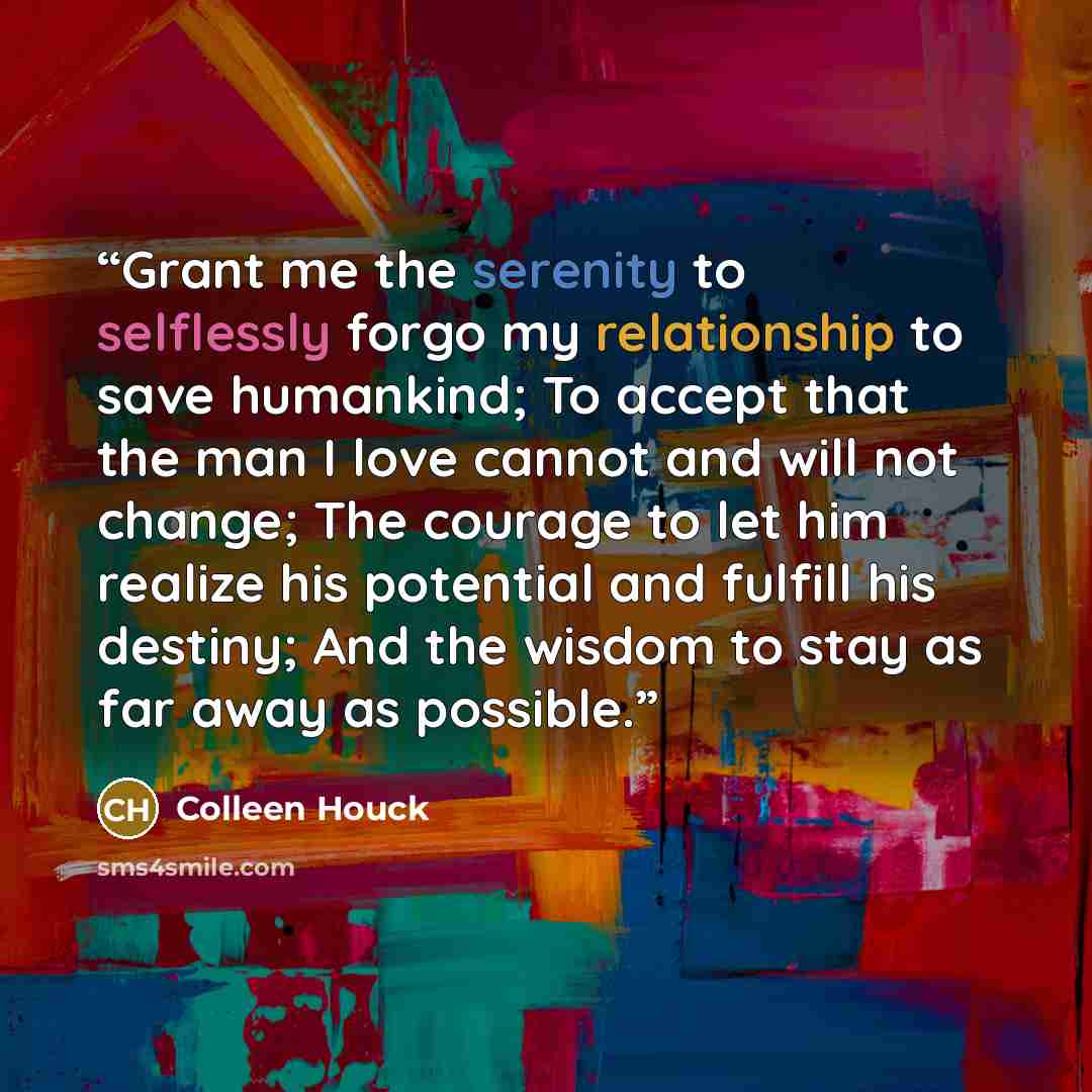 “Grant me the serenity to selflessly forgo my relationship to save humankind; To accept that the man I love cannot and will not change; The courage to let him realize his potential and fulfill his destiny; And the wisdom to stay as far away as possible.” quote by Colleen Houck