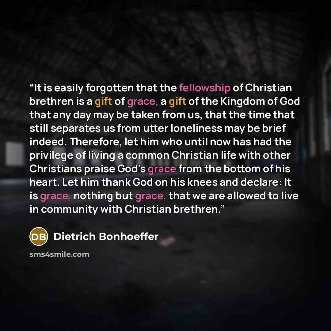 “It is easily forgotten that the fellowship of Christian brethren is a gift of grace, a gift of the Kingdom of God that any day may be taken from us, that the time that still separates us from utter loneliness may be brief indeed. Therefore, let him who until now has had the privilege of living a…” quote by Dietrich Bonhoeffer