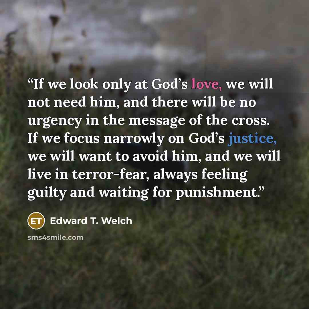 “If we look only at God’s love, we will not need him, and there will be no urgency in the message of the cross. If we focus narrowly on God’s justice, we will want to avoid him, and we will live in terror-fear, always feeling guilty and waiting for punishment.” quote by Edward T. Welch