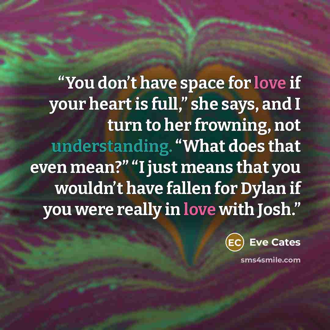 “You don’t have space for love if your heart is full,” she says, and I turn to her frowning, not understanding. “What does that even mean?” “I just means that you wouldn’t have fallen for Dylan if you were really in love with Josh.” quote by Eve Cates