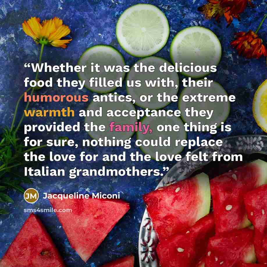 “Whether it was the delicious food they filled us with, their humorous antics, or the extreme warmth and acceptance they provided the family, one thing is for sure, nothing could replace the love for and the love felt from Italian grandmothers.” quote by Jacqueline Miconi