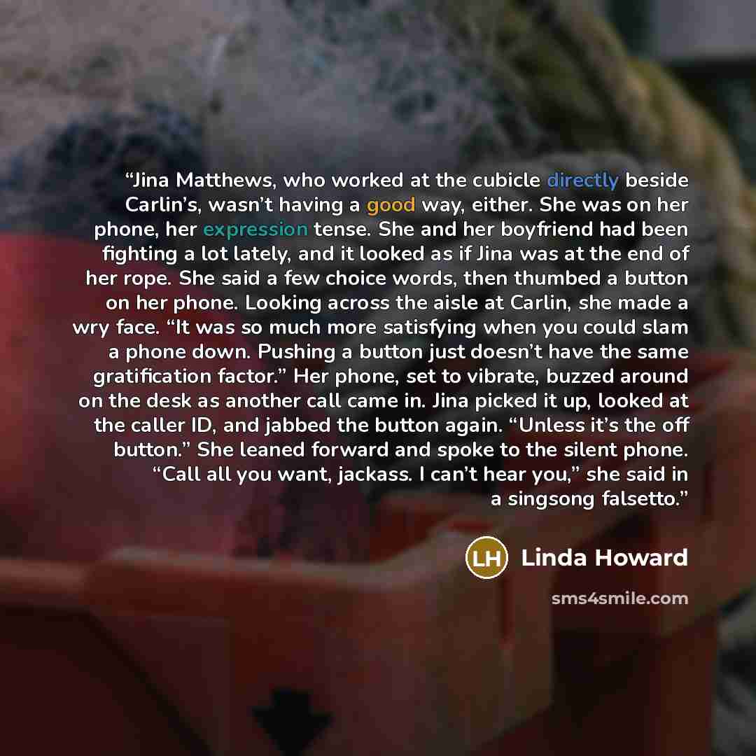 “Jina Matthews, who worked at the cubicle directly beside Carlin’s, wasn’t having a good way, either. She was on her phone, her expression tense. She and her boyfriend had been fighting a lot lately, and it looked as if Jina was at the end of her rope. She said a few choice words, then thumbed a…” quote by Linda Howard