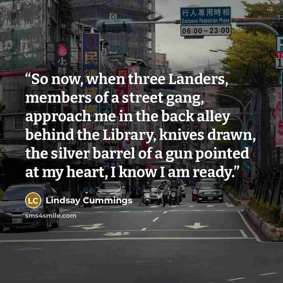 “So now, when three Landers, members of a street gang, approach me in the back alley behind the Library, knives drawn, the silver barrel of a gun pointed at my heart, I know I am ready.” quote by Lindsay Cummings