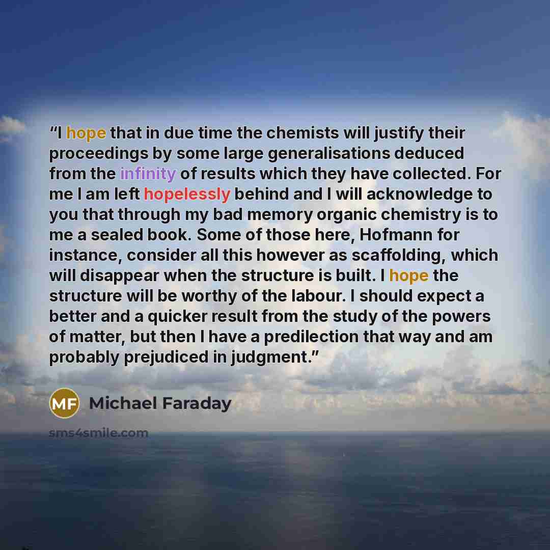 “I hope that in due time the chemists will justify their proceedings by some large generalisations deduced from the infinity of results which they have collected. For me I am left hopelessly behind and I will acknowledge to you that through my bad memory organic chemistry is to me a sealed book…” quote by Michael Faraday