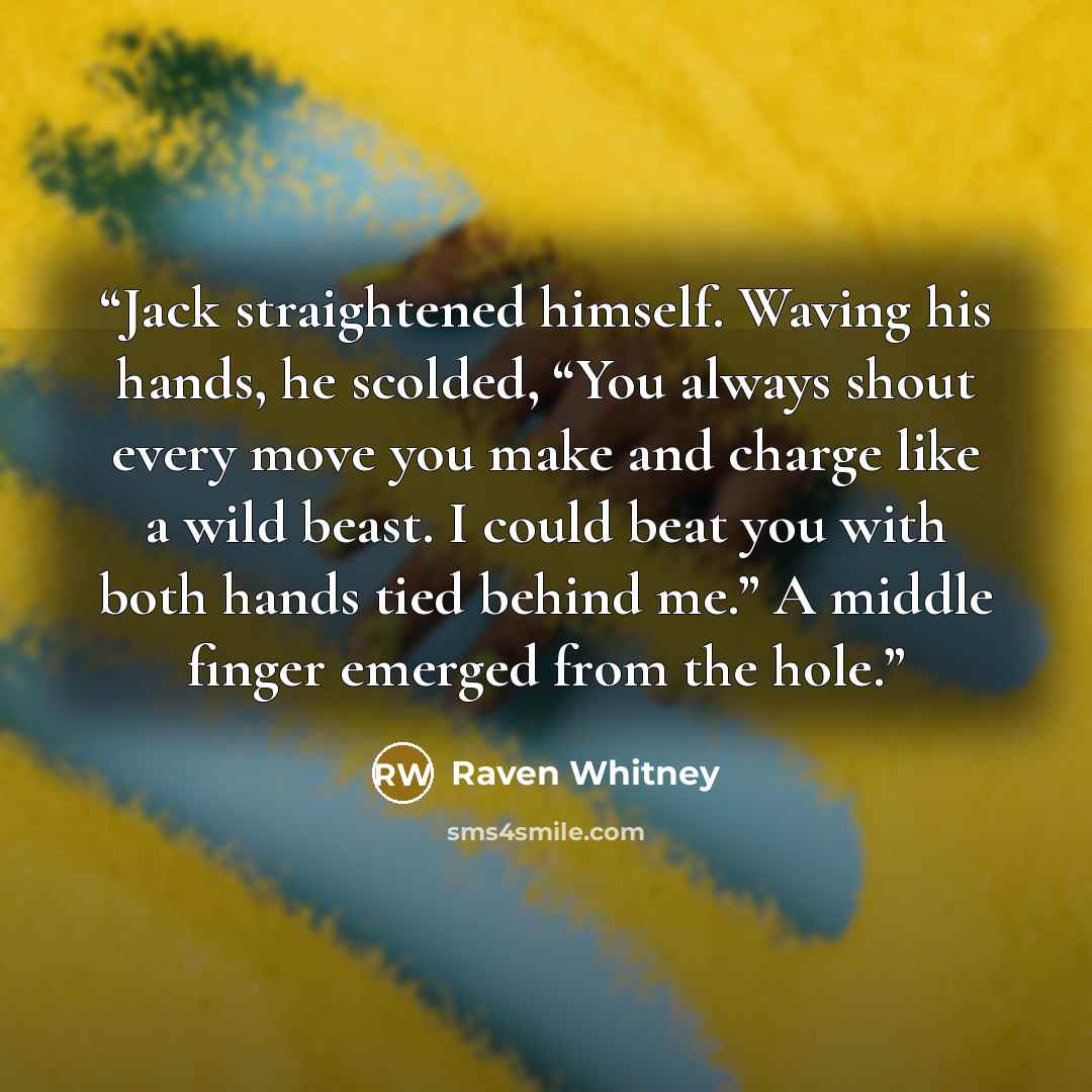 “Jack straightened himself. Waving his hands, he scolded, “You always shout every move you make and charge like a wild beast. I could beat you with both hands tied behind me.” A middle finger emerged from the hole.” quote by Raven Whitney
