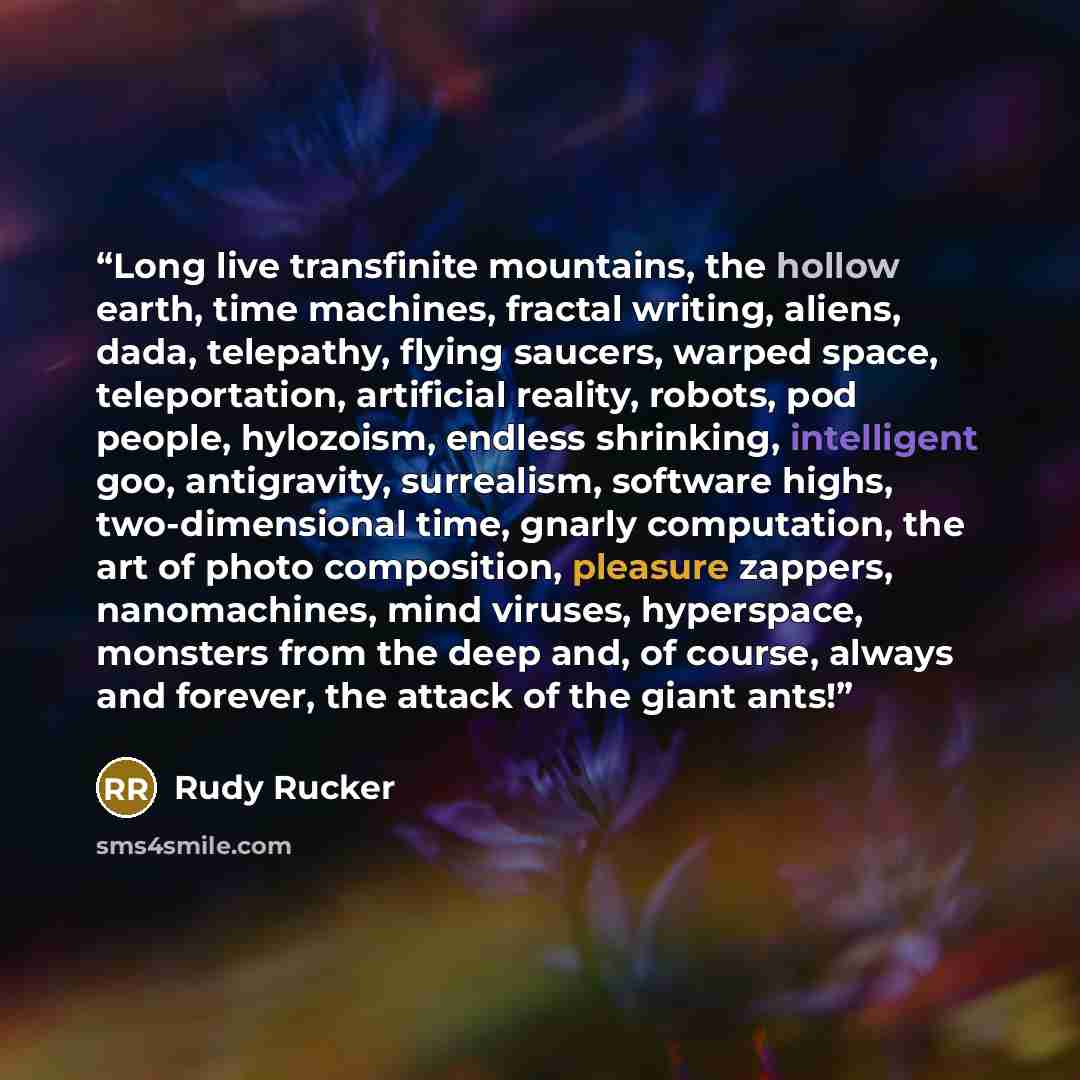 “Long live transfinite mountains, the hollow earth, time machines, fractal writing, aliens, dada, telepathy, flying saucers, warped space, teleportation, artificial reality, robots, pod people, hylozoism, endless shrinking, intelligent goo, antigravity, surrealism, software highs, two-dimensional…” quote by Rudy Rucker