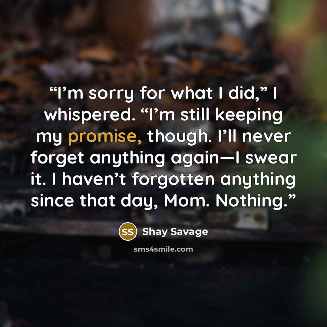 “I’m sorry for what I did,” I whispered. “I’m still keeping my promise, though. I’ll never forget anything again—I swear it. I haven’t forgotten anything since that day, Mom. Nothing.” quote by Shay Savage