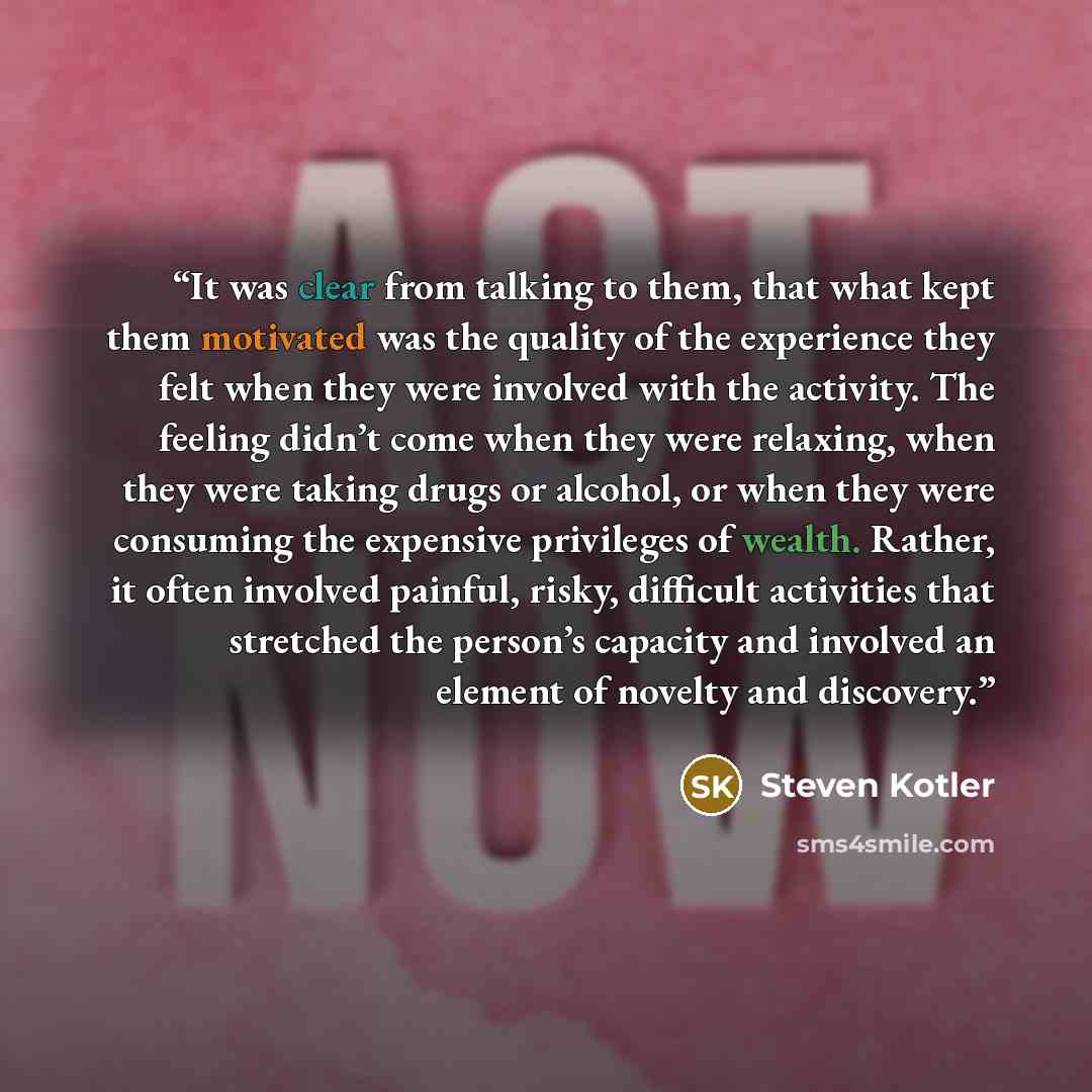 “It was clear from talking to them, that what kept them motivated was the quality of the experience they felt when they were involved with the activity. The feeling didn’t come when they were relaxing, when they were taking drugs or alcohol, or when they were consuming the expensive privileges of…” quote by Steven Kotler