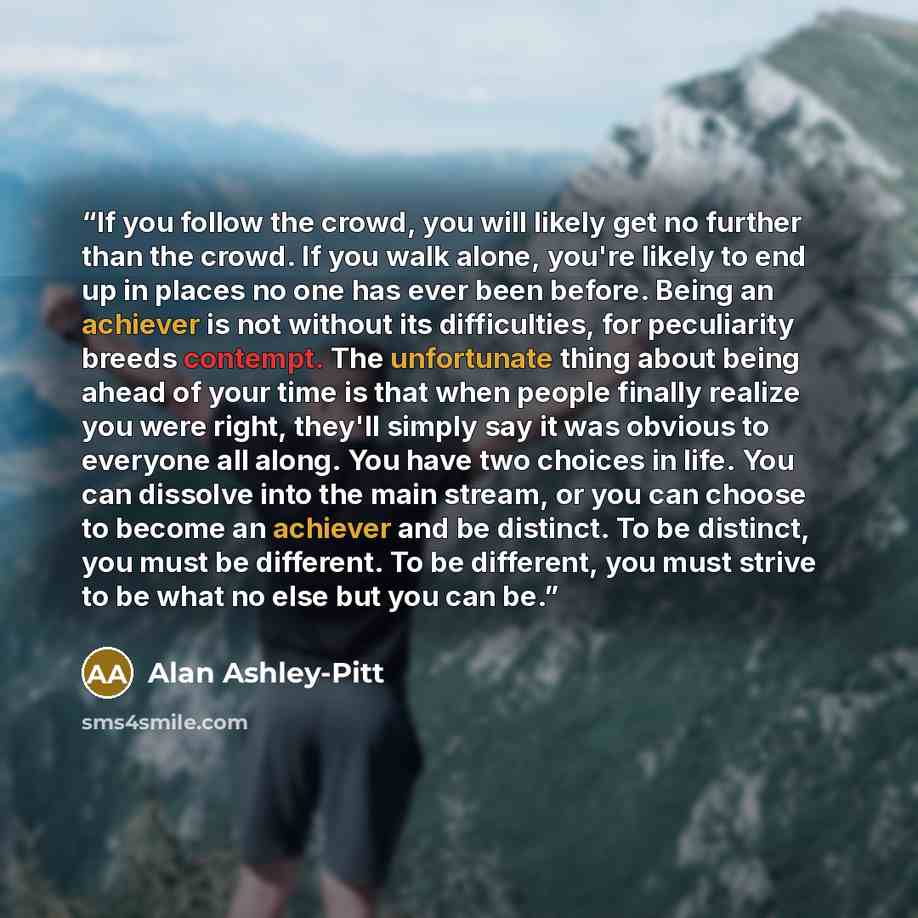 “If you follow the crowd, you will likely get no further than the crowd. If you walk alone, you're likely to end up in places no one has ever been before. Being an achiever is not without its difficulties, for peculiarity breeds contempt. The unfortunate thing about being ahead of your time is that…” quote by Alan Ashley-Pitt
