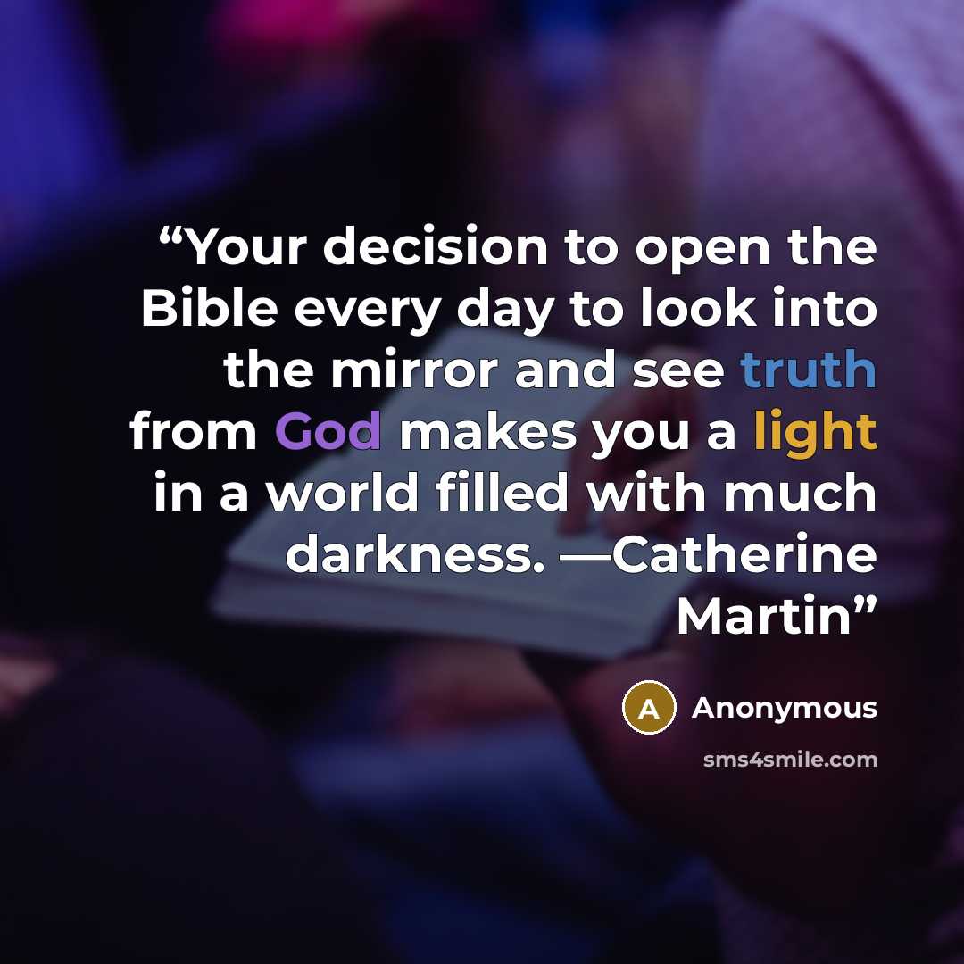 “Your decision to open the Bible every day to look into the mirror and see truth from God makes you a light in a world filled with much darkness. —Catherine Martin” quote by Anonymous