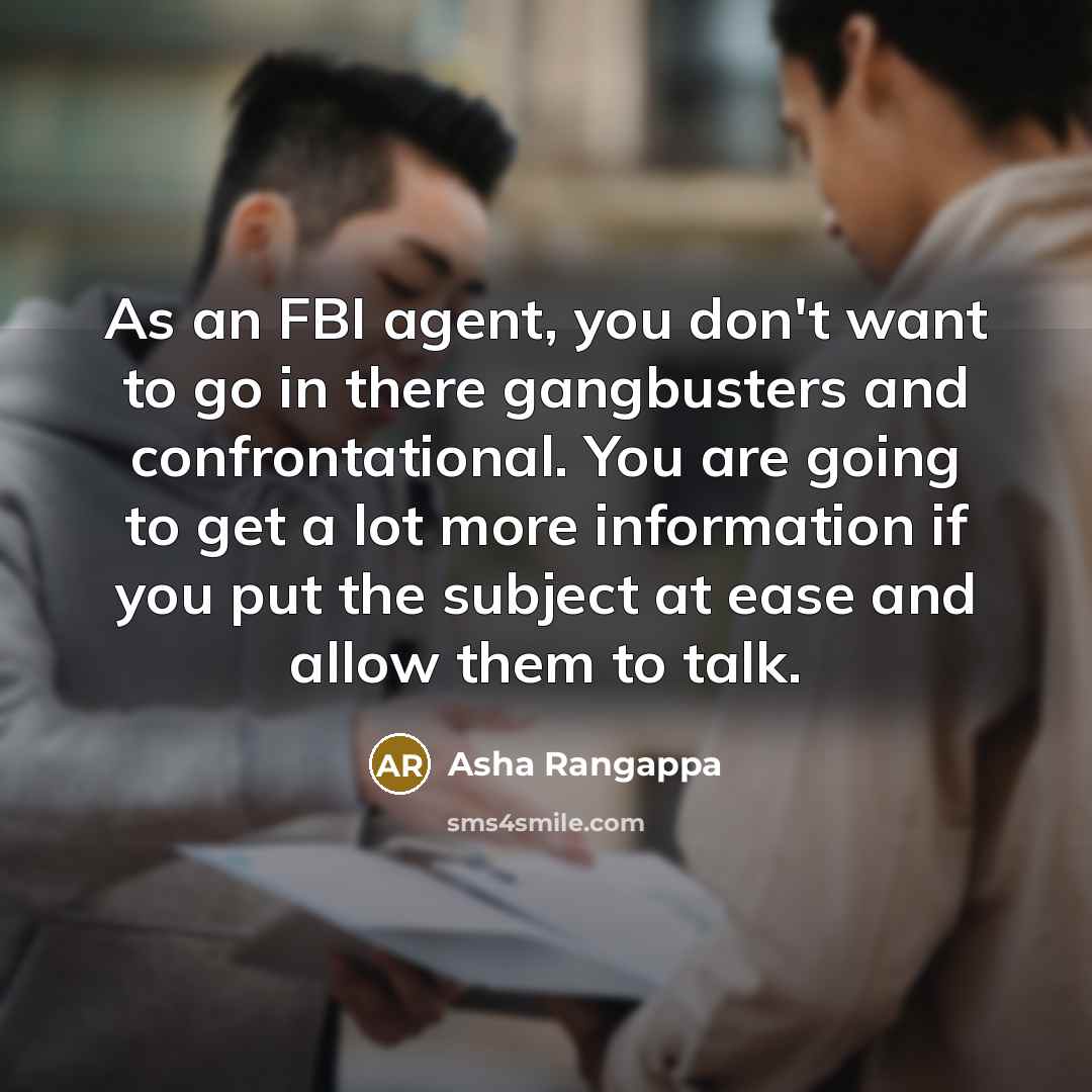 “As an FBI agent, you don't want to go in there gangbusters and confrontational. You are going to get a lot more information if you put the subject at ease and allow them to talk.” quote by Asha Rangappa