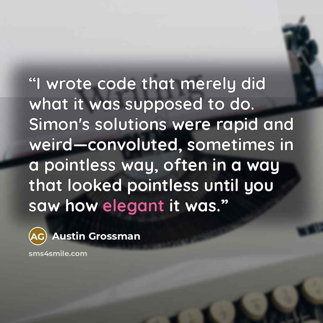 “I wrote code that merely did what it was supposed to do. Simon's solutions were rapid and weird—convoluted, sometimes in a pointless way, often in a way that looked pointless until you saw how elegant it was.” quote by Austin Grossman