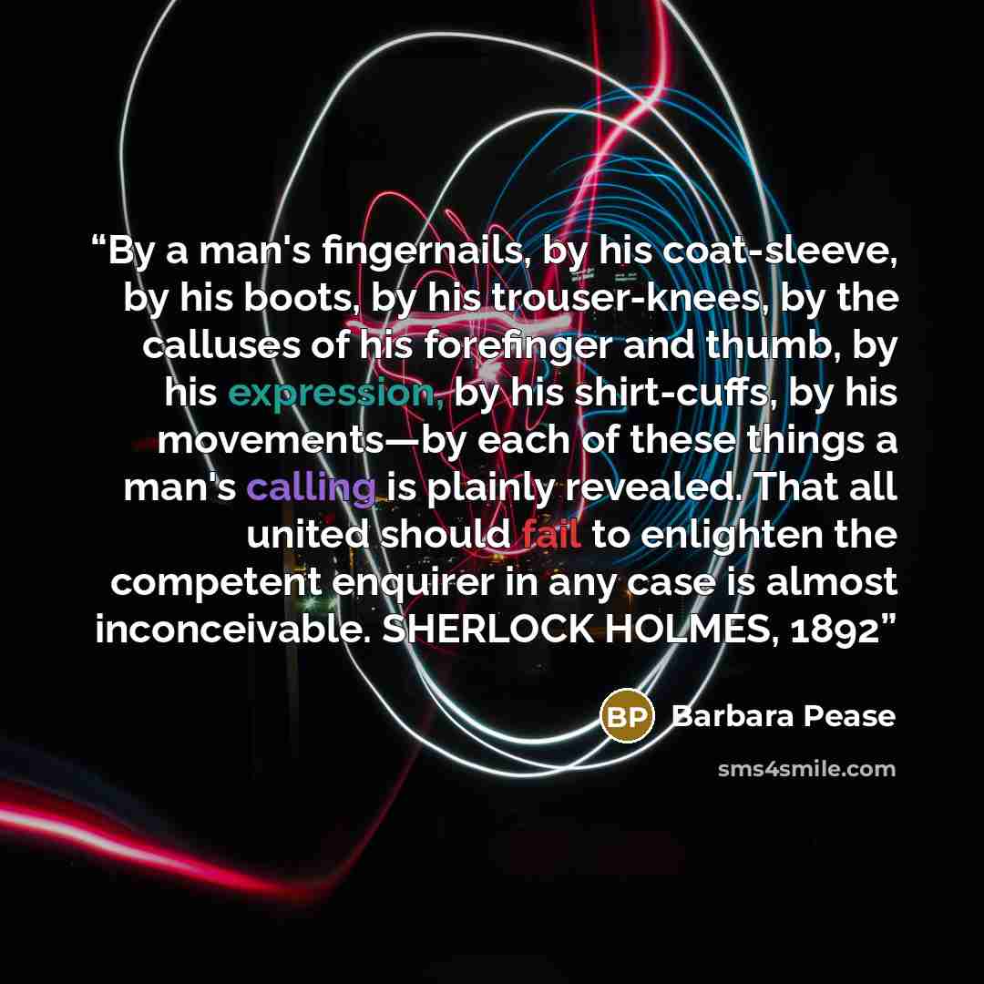 “By a man's fingernails, by his coat-sleeve, by his boots, by his trouser-knees, by the calluses of his forefinger and thumb, by his expression, by his shirt-cuffs, by his movements—by each of these things a man's calling is plainly revealed. That all united should fail to enlighten the competent…” quote by Barbara Pease