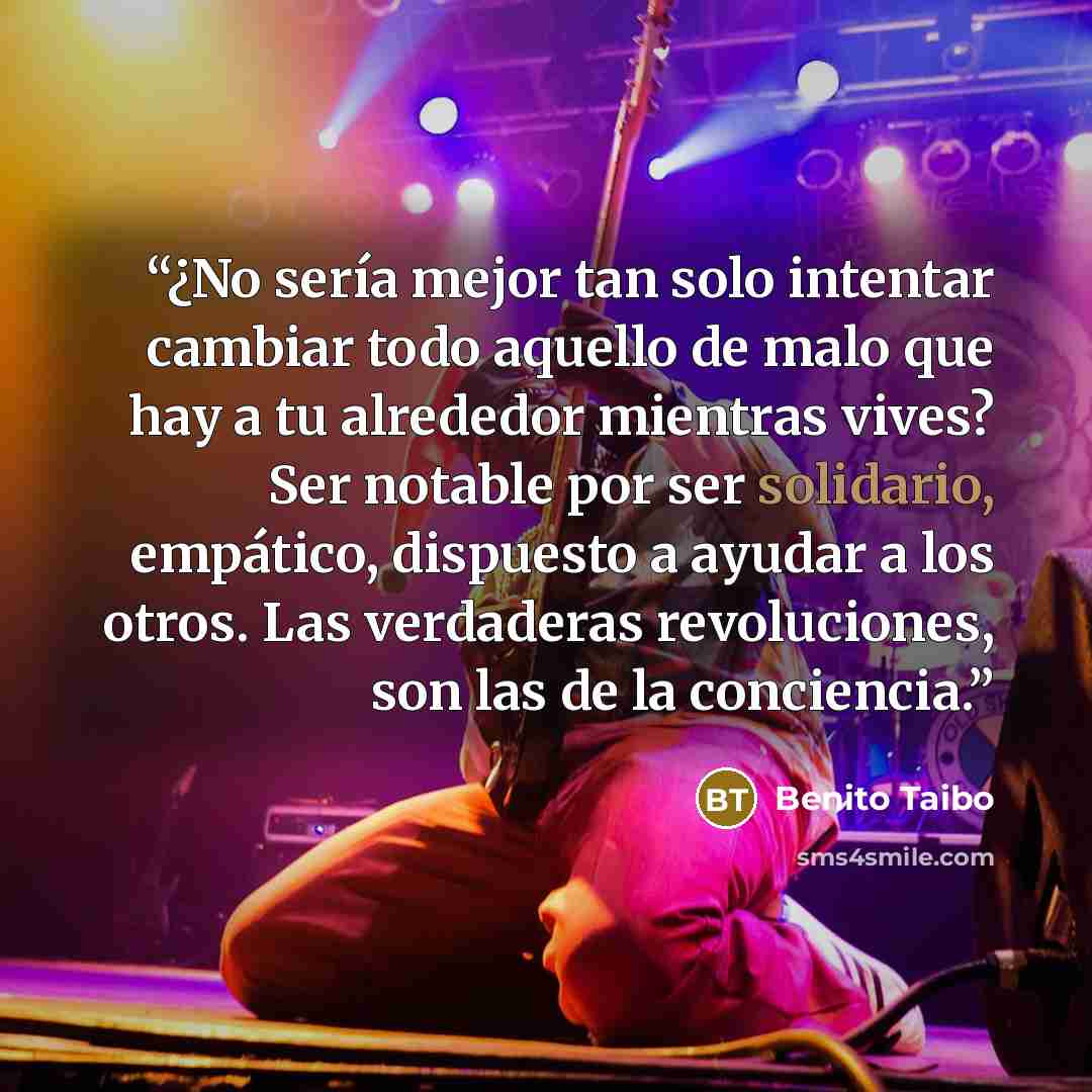 “¿No sería mejor tan solo intentar cambiar todo aquello de malo que hay a tu alrededor mientras vives? Ser notable por ser solidario, empático, dispuesto a ayudar a los otros. Las verdaderas revoluciones, son las de la conciencia.” quote by Benito Taibo