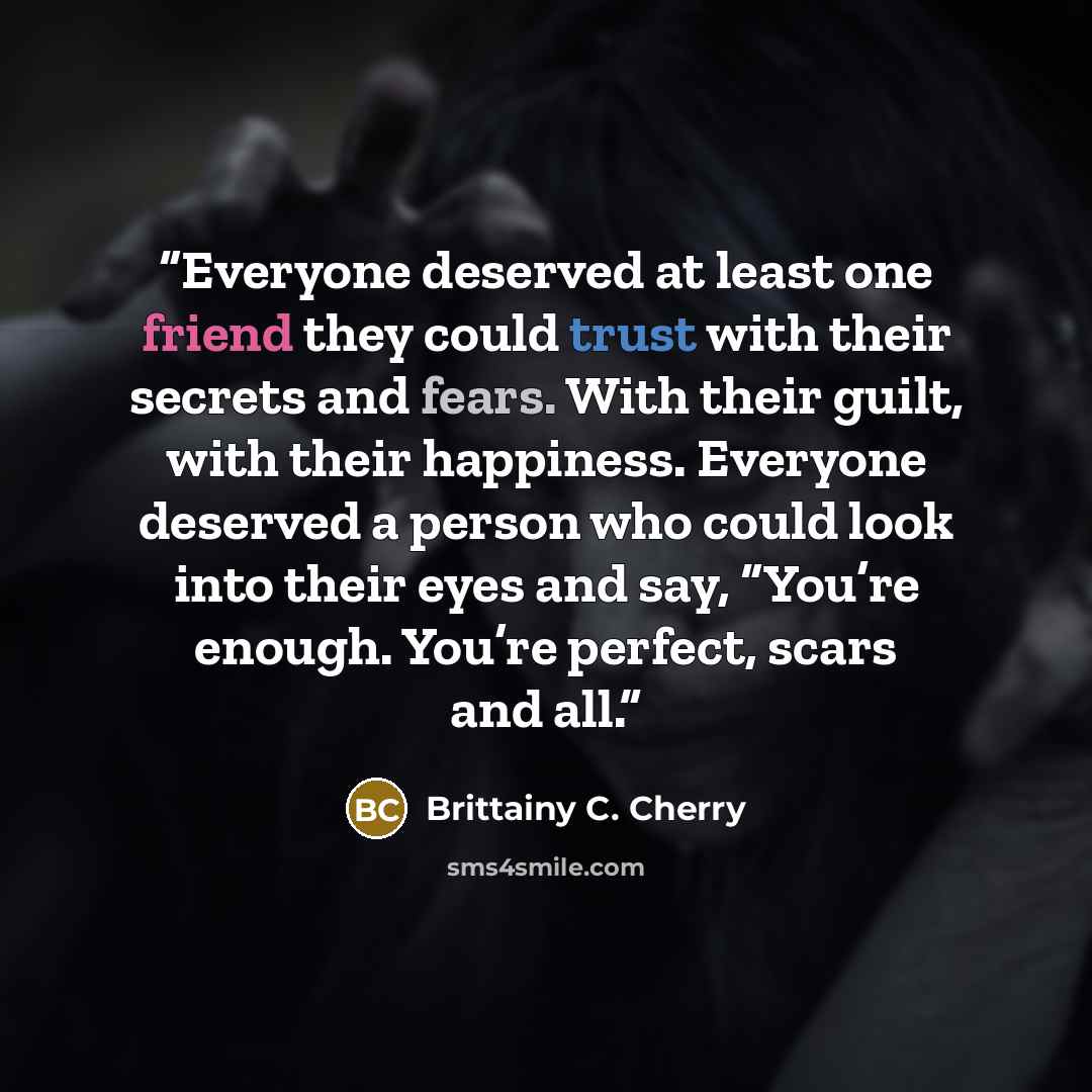 “Everyone deserved at least one friend they could trust with their secrets and fears. With their guilt, with their happiness. Everyone deserved a person who could look into their eyes and say, “You’re enough. You’re perfect, scars and all.” quote by Brittainy C. Cherry