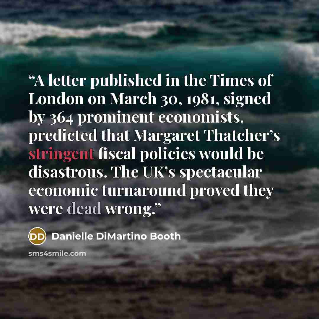“A letter published in the Times of London on March 30, 1981, signed by 364 prominent economists, predicted that Margaret Thatcher’s stringent fiscal policies would be disastrous. The UK’s spectacular economic turnaround proved they were dead wrong.” quote by Danielle DiMartino Booth