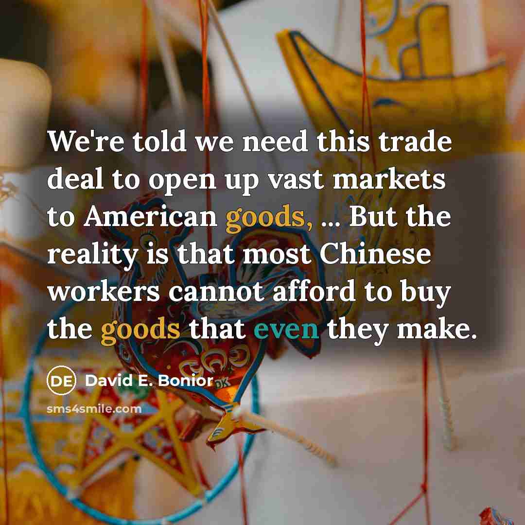 “We're told we need this trade deal to open up vast markets to American goods, ... But the reality is that most Chinese workers cannot afford to buy the goods that even they make.” quote by David E. Bonior