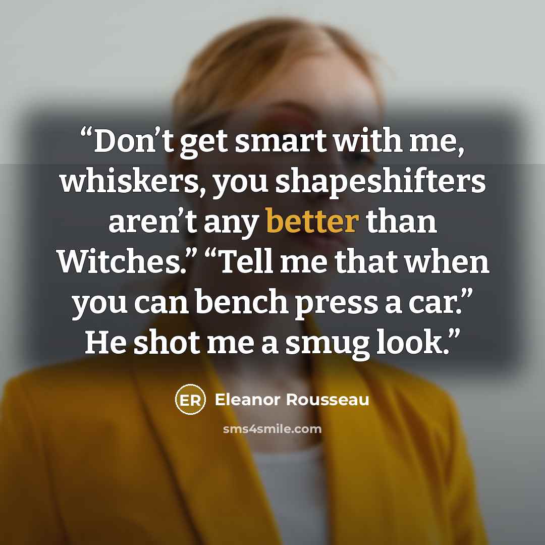 “Don’t get smart with me, whiskers, you shapeshifters aren’t any better than Witches.” “Tell me that when you can bench press a car.” He shot me a smug look.” quote by Eleanor Rousseau
