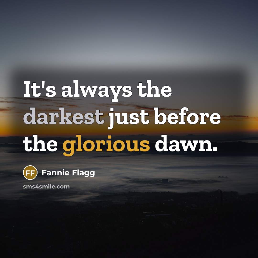 “It's always the darkest just before the glorious dawn.” quote by Fannie Flagg