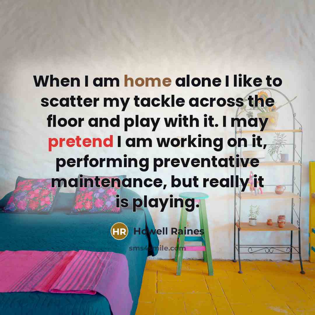 “When I am home alone I like to scatter my tackle across the floor and play with it. I may pretend I am working on it, performing preventative maintenance, but really it is playing.” quote by Howell Raines