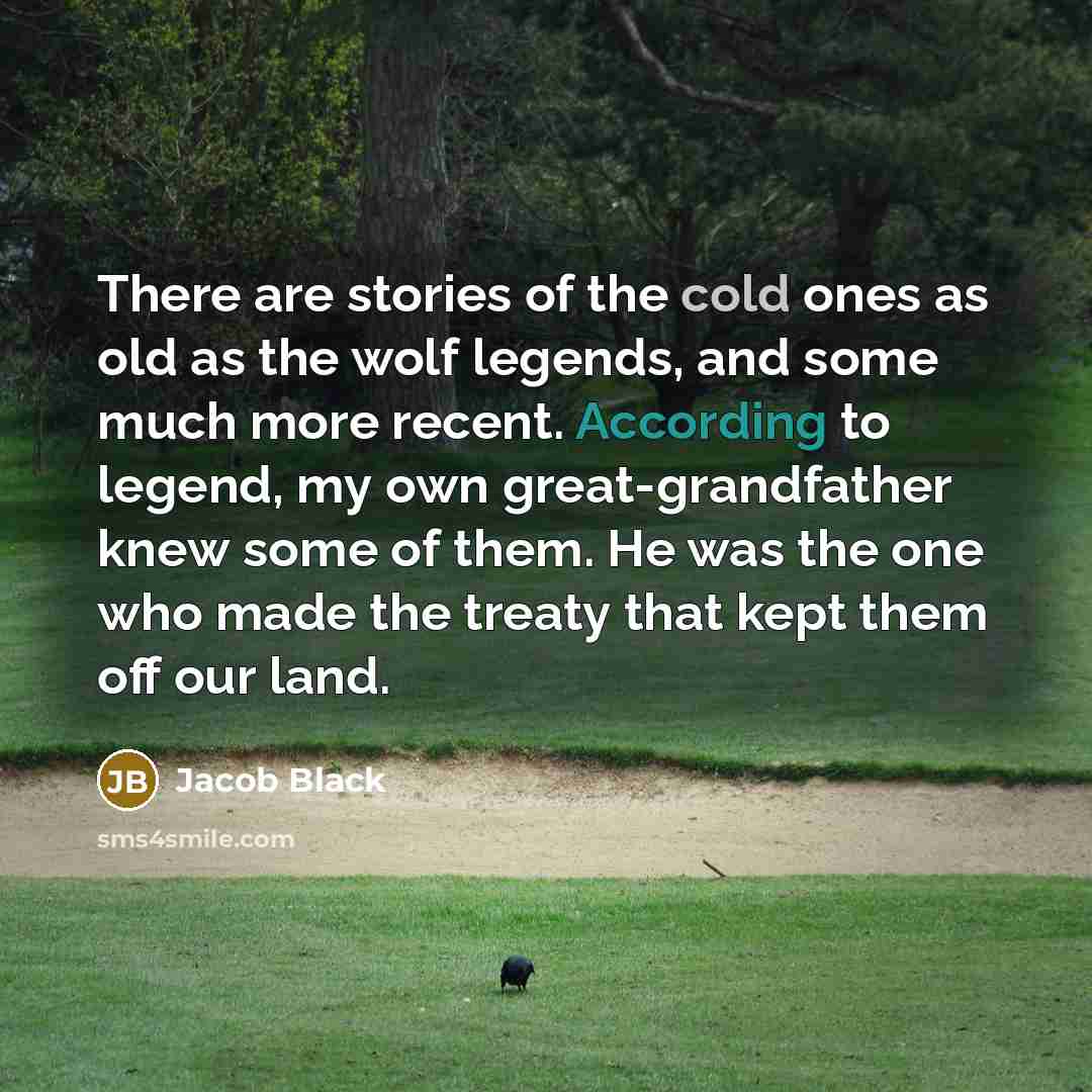 “There are stories of the cold ones as old as the wolf legends, and some much more recent. According to legend, my own great-grandfather knew some of them. He was the one who made the treaty that kept them off our land.” quote by Jacob Black
