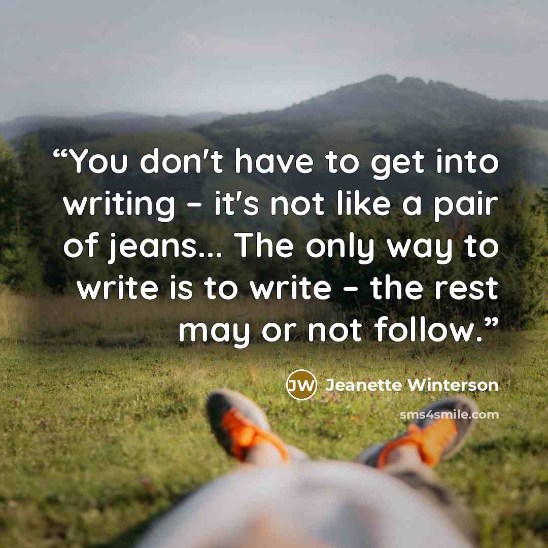 “You don't have to get into writing – it's not like a pair of jeans... The only way to write is to write – the rest may or not follow.” quote by Jeanette Winterson