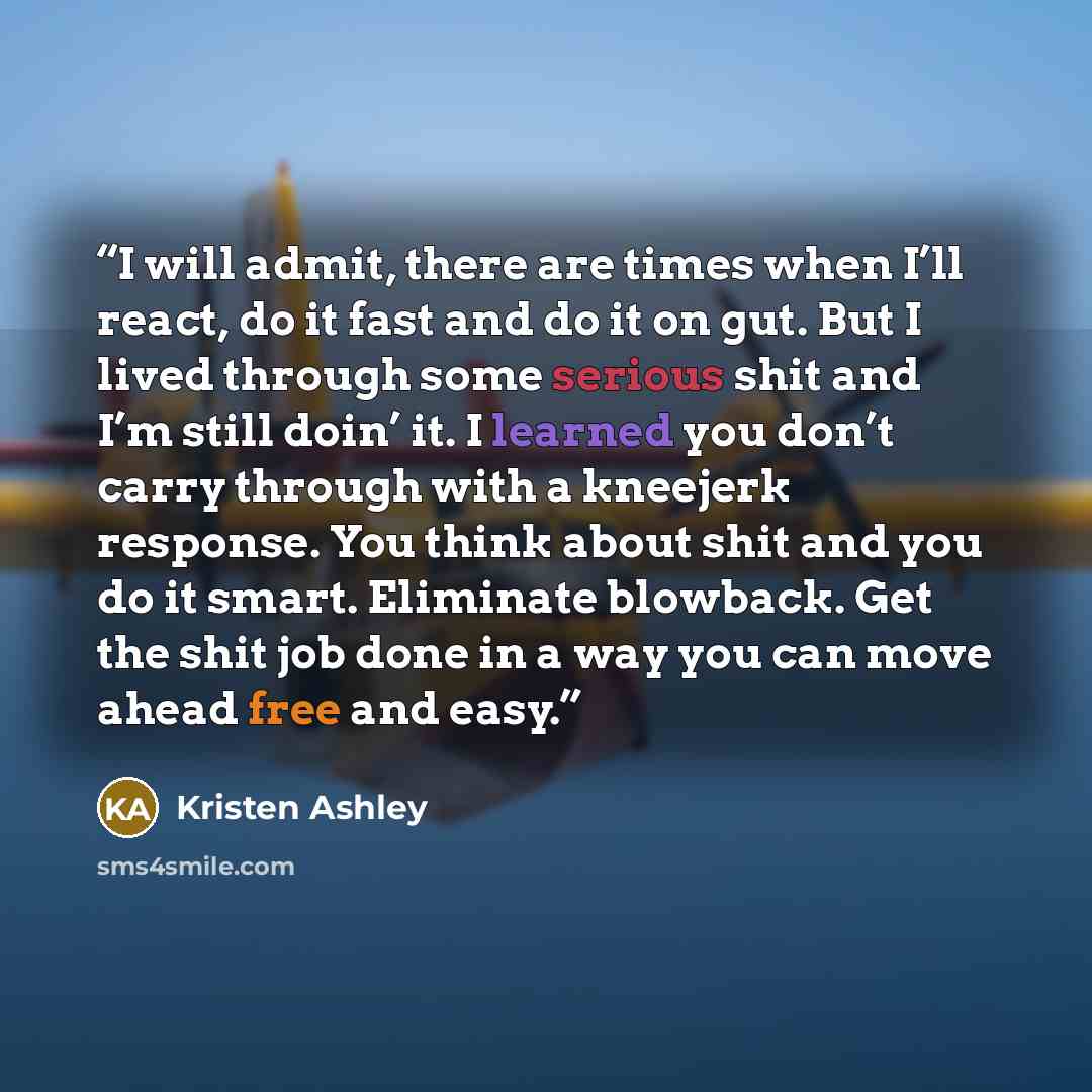 “I will admit, there are times when I’ll react, do it fast and do it on gut. But I lived through some serious shit and I’m still doin’ it. I learned you don’t carry through with a kneejerk response. You think about shit and you do it smart. Eliminate blowback. Get the shit job done in a way you can…” quote by Kristen Ashley