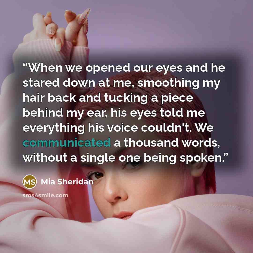 “When we opened our eyes and he stared down at me, smoothing my hair back and tucking a piece behind my ear, his eyes told me everything his voice couldn't. We communicated a thousand words, without a single one being spoken.” quote by Mia Sheridan