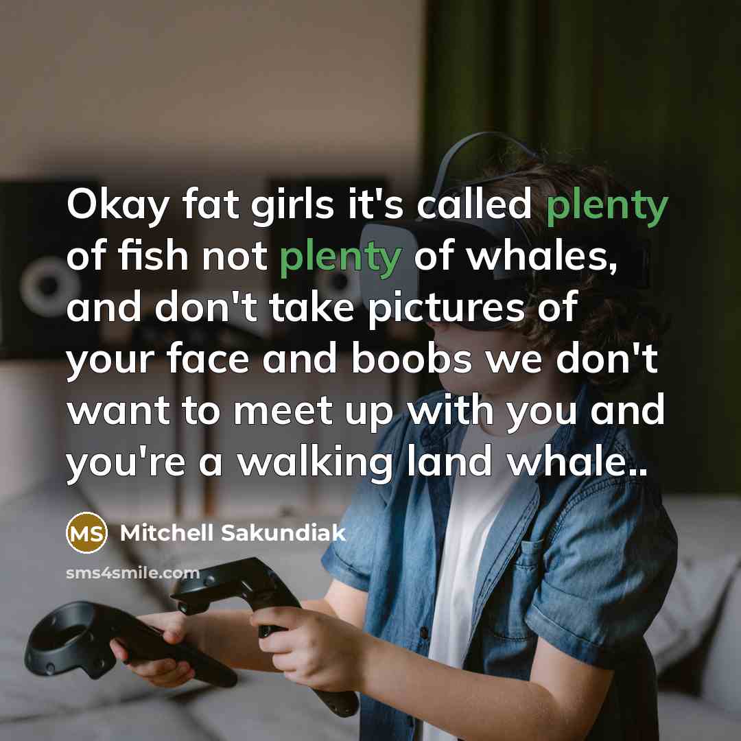 “Okay fat girls it's called plenty of fish not plenty of whales, and don't take pictures of your face and boobs we don't want to meet up with you and you're a walking land whale..” quote by Mitchell Sakundiak
