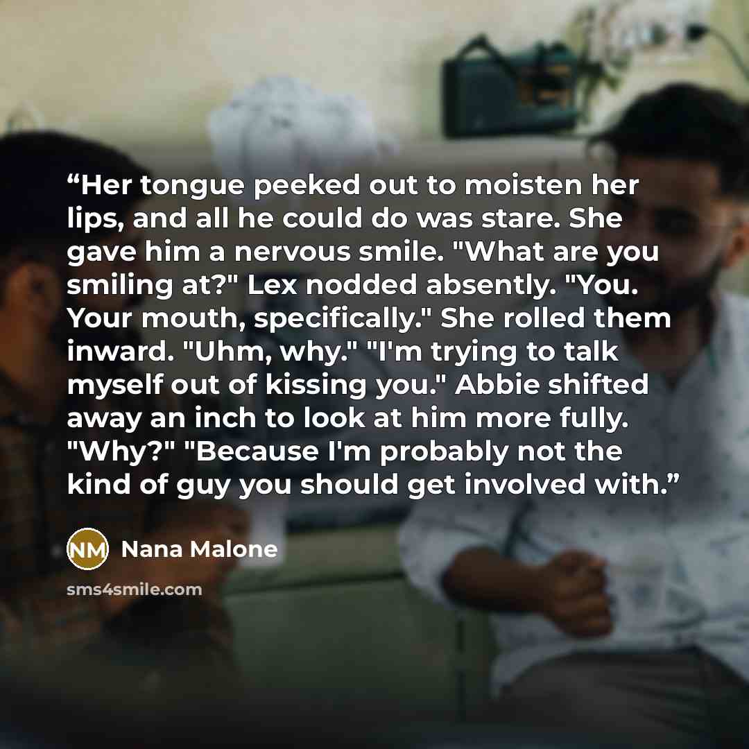 “Her tongue peeked out to moisten her lips, and all he could do was stare. She gave him a nervous smile. "What are you smiling at?" Lex nodded absently. "You. Your mouth, specifically." She rolled them inward. "Uhm, why." "I'm trying to talk myself out of kissing you." Abbie shifted away an inch to…” quote by Nana Malone